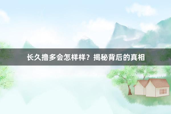 长久撸多会怎样样？揭秘背后的真相