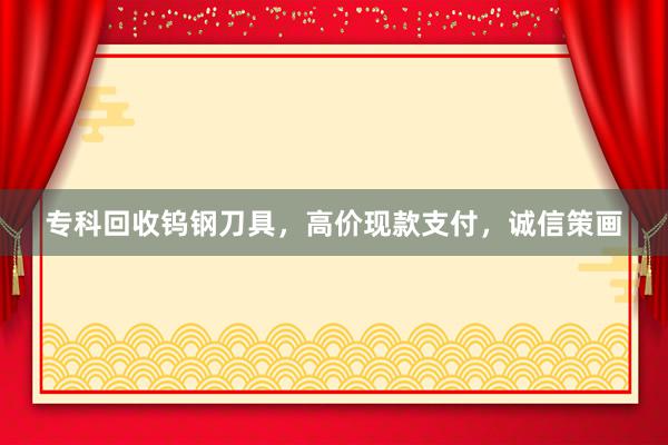 专科回收钨钢刀具，高价现款支付，诚信策画