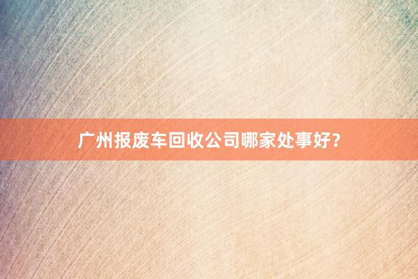 广州报废车回收公司哪家处事好？